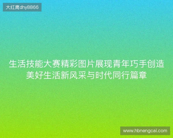 生活技能大赛精彩图片展现青年巧手创造美好生活新风采与时代同行篇章